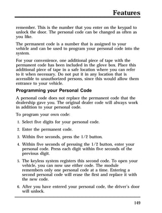 Features 
remember. This is the number that you enter on the keypad to 
unlock the door. The personal code can be changed as often as 
you like. 
The permanent code is a number that is assigned to your 
vehicle and can be used to program your personal code into the 
system. 
For your convenience, one additional piece of tape with the 
permanent code has been included in the glove box. Place this 
additional piece of tape in a safe location where you can refer 
to it when necessary. Do not put it in any location that is 
accessible to unauthorized persons, since this would allow them 
entrance to your vehicle. 
Programming your Personal Code 
A personal code does not replace the permanent code that the 
dealership gave you. The original dealer code will always work 
in addition to your personal code. 
To program your own code: 
1. Select five digits for your personal code. 
2. Enter the permanent code. 
3. Within five seconds, press the 1/2 button. 
4. Within five seconds of pressing the 1/2 button, enter your 
149 
personal code. Press each digit within five seconds of the 
previous digit. 
5. The keyless system registers this second code. To open your 
vehicle, you can now use either code. The module 
remembers only one personal code at a time. Entering a 
second personal code will erase the first and replace it with 
the new code. 
6. After you have entered your personal code, the driver’s door 
will unlock. 
 