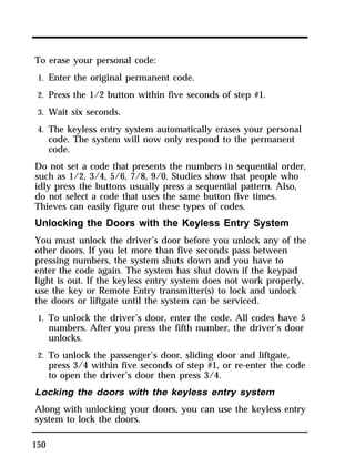 To erase your personal code: 
1. Enter the original permanent code. 
2. Press the 1/2 button within five seconds of step #1. 
3. Wait six seconds. 
4. The keyless entry system automatically erases your personal 
150 
code. The system will now only respond to the permanent 
code. 
Do not set a code that presents the numbers in sequential order, 
such as 1/2, 3/4, 5/6, 7/8, 9/0. Studies show that people who 
idly press the buttons usually press a sequential pattern. Also, 
do not select a code that uses the same button five times. 
Thieves can easily figure out these types of codes. 
Unlocking the Doors with the Keyless Entry System 
You must unlock the driver’s door before you unlock any of the 
other doors. If you let more than five seconds pass between 
pressing numbers, the system shuts down and you have to 
enter the code again. The system has shut down if the keypad 
light is out. If the keyless entry system does not work properly, 
use the key or Remote Entry transmitter(s) to lock and unlock 
the doors or liftgate until the system can be serviced. 
1. To unlock the driver’s door, enter the code. All codes have 5 
numbers. After you press the fifth number, the driver’s door 
unlocks. 
2. To unlock the passenger’s door, sliding door and liftgate, 
press 3/4 within five seconds of step #1, or re-enter the code 
to open the driver’s door then press 3/4. 
Locking the doors with the keyless entry system 
Along with unlocking your doors, you can use the keyless entry 
system to lock the doors. 
 