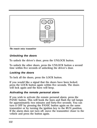 The remote entry transmitter 
Unlocking the doors 
To unlock the driver’s door, press the UNLOCK button. 
To unlock the other doors, press the UNLOCK button a second 
time within five seconds of unlocking the driver’s door. 
Locking the doors 
To lock all the doors, press the LOCK button. 
If you would like a signal that the doors have been locked, 
press the LOCK button again within five seconds. The doors 
will lock again and the horn will beep. 
Activating the remote personal alarm 
If you wish to activate the remote personal alarm, press the 
PANIC button. This will honk the horn and flash the tail lamps 
for approximately two minutes and forty-five seconds. You can 
turn it OFF by pressing the PANIC button again on the same 
transmitter or by turning the ignition key to the RUN position. 
If the alarm does not turn off, move the transmitter closer to the 
vehicle and press the button again. 
152 
 