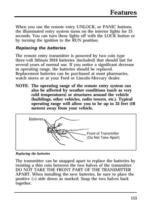 Features 
When you use the remote entry UNLOCK, or PANIC buttons, 
the illuminated entry system turns on the interior lights for 25 
seconds. You can turn these lights off with the LOCK button or 
by turning the ignition to the RUN position. 
Replacing the batteries 
The remote entry transmitter is powered by two coin type 
three-volt lithium 2016 batteries (included) that should last for 
several years of normal use. If you notice a significant decrease 
in operating range, the batteries should be replaced. 
Replacement batteries can be purchased at most pharmacies, 
watch stores or at your Ford or Lincoln-Mercury dealer. 
NOTE: The operating range of the remote entry system can 
also be affected by weather conditions (such as very 
cold temperatures) or structures around the vehicle 
(buildings, other vehicles, radio towers, etc.). Typical 
operating range will allow you to be up to 33 feet (10 
meters) away from your vehicle. 
Replacing the batteries 
The transmitter can be snapped apart to replace the batteries by 
twisting a thin coin between the two halves of the transmitter. 
DO NOT TAKE THE FRONT PART OF THE TRANSMITTER 
APART. When installing the new batteries, be sure to place the 
positive (+) side down as marked. Snap the two halves back 
together. 
153 
 