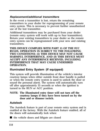 Replacement/additional transmitters 
In the event a transmitter is lost, return the remaining 
transmitters to your dealer for reprogramming of your remote 
entry system. This is necessary to prevent further unauthorized 
use of the lost transmitter. 
Additional transmitters may be purchased from your dealer 
(remote entry system will work with up to four transmitters). 
Return your existing transmitters to your dealer so the remote 
entry system can be reprogrammed with your new and existing 
transmitters. 
THIS DEVICE COMPLIES WITH PART 15 OF THE FCC 
RULES. OPERATION IS SUBJECT TO THE FOLLOWING 
TWO CONDITIONS: (1) THIS DEVICE MAY NOT CAUSE 
HARMFUL INTERFERENCE, AND (2) THIS DEVICE MUST 
ACCEPT ANY INTERFERENCE RECEIVED, INCLUDING 
INTERFERENCE THAT MAY CAUSE UNDESIRED 
OPERATION. 
Illuminated Entry System (If equipped) 
This system will provide illumination of the vehicle’s interior 
courtesy lamps when either outside front door handle is pulled 
or when the remote entry system is used to unlock the door or 
sound the personal alarm. The system will automatically turn 
off after approximately 25 seconds or when the ignition is 
turned to the RUN or ACC position. 
NOTE: The illuminated entry timer will not turn off the 
154 
courtesy lamps if they have been turned on by the 
door and or dimmer switch. 
Autolock 
The Autolock feature is part of your remote entry system and is 
enabled at the factory. With the Autolock feature enabled, all of 
the doors will automatically lock when: 
n the vehicle doors and liftgate are closed 
 