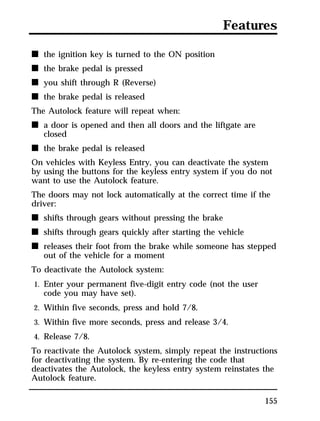 Features 
155 
n the ignition key is turned to the ON position 
n the brake pedal is pressed 
n you shift through R (Reverse) 
n the brake pedal is released 
The Autolock feature will repeat when: 
n a door is opened and then all doors and the liftgate are 
closed 
n the brake pedal is released 
On vehicles with Keyless Entry, you can deactivate the system 
by using the buttons for the keyless entry system if you do not 
want to use the Autolock feature. 
The doors may not lock automatically at the correct time if the 
driver: 
n shifts through gears without pressing the brake 
n shifts through gears quickly after starting the vehicle 
n releases their foot from the brake while someone has stepped 
out of the vehicle for a moment 
To deactivate the Autolock system: 
1. Enter your permanent five-digit entry code (not the user 
code you may have set). 
2. Within five seconds, press and hold 7/8. 
3. Within five more seconds, press and release 3/4. 
4. Release 7/8. 
To reactivate the Autolock system, simply repeat the instructions 
for deactivating the system. By re-entering the code that 
deactivates the Autolock, the keyless entry system reinstates the 
Autolock feature. 
 