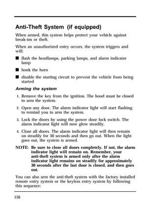 Anti-Theft System (if equipped) 
When armed, this system helps protect your vehicle against 
break-ins or theft. 
When an unauthorized entry occurs, the system triggers and 
will: 
n flash the headlamps, parking lamps, and alarm indicator 
156 
lamp 
n honk the horn 
n disable the starting circuit to prevent the vehicle from being 
started 
Arming the system 
1. Remove the key from the ignition. The hood must be closed 
to arm the system. 
2. Open any door. The alarm indicator light will start flashing 
to remind you to arm the system. 
3. Lock the doors by using the power door lock switch. The 
alarm indicator light will now glow steadily. 
4. Close all doors. The alarm indicator light will then remain 
on steadily for 30 seconds and then go out. When the light 
goes out, the system is armed. 
NOTE: Be sure to close all doors completely. If not, the alarm 
indicator light will remain on. Remember, your 
anti-theft system is armed only after the alarm 
indicator light remains on steadily for approximately 
30 seconds after the last door is closed, and then goes 
out. 
You can also arm the anti-theft system with the factory installed 
remote entry system or the keyless entry system by following 
this sequence: 
 