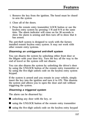 Features 
1. Remove the key from the ignition. The hood must be closed 
to arm the system 
2. Close all of the doors. 
3. Press the remote entry transmitter LOCK button or use the 
keyless entry system by pressing 7/8 and 9/0 at the same 
time. The alarm indicator will come on for 30 seconds to 
show the alarm is arming and then turn off to show that it 
has armed. 
The anti-theft system is designed to work with the factory 
installed remote keyless entry system. It may not work with 
other remote entry systems. 
Disarming an untriggered anti-theft system 
You can disarm the system by unlocking either front door or 
the liftgate with your door key. Turn the key all the way to the 
end of travel or the system will not disarm. 
You can also disarm the system by unlocking the driver’s door 
by using the UNLOCK button of the remote entry transmitter or 
by using the five-digit unlock code on the keyless entry system 
keypad. 
If the system is armed and you remain in your vehicle, simply 
insert the key into the ignition and turn it to ON. This disarms 
the system and allows you to open the door and exit without 
triggering the system. 
Disarming a triggered system 
The alarm can be disarmed by: 
n unlocking any door with the key, or 
n using the UNLOCK button of the remote entry transmitter 
n using the five-digit unlock code on the keyless entry keypad 
157 
 