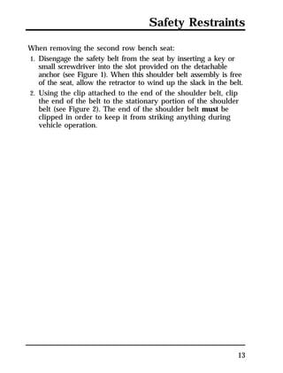 Safety Restraints 
13 
When removing the second row bench seat: 
1. Disengage the safety belt from the seat by inserting a key or 
small screwdriver into the slot provided on the detachable 
anchor (see Figure 1). When this shoulder belt assembly is free 
of the seat, allow the retractor to wind up the slack in the belt. 
2. Using the clip attached to the end of the shoulder belt, clip 
the end of the belt to the stationary portion of the shoulder 
belt (see Figure 2). The end of the shoulder belt must be 
clipped in order to keep it from striking anything during 
vehicle operation. 
 
