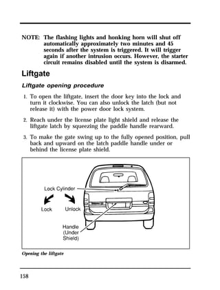NOTE: The flashing lights and honking horn will shut off 
158 
automatically approximately two minutes and 45 
seconds after the system is triggered. It will trigger 
again if another intrusion occurs. However, the starter 
circuit remains disabled until the system is disarmed. 
Liftgate 
Liftgate opening procedure 
1. To open the liftgate, insert the door key into the lock and 
turn it clockwise. You can also unlock the latch (but not 
release it) with the power door lock system. 
2. Reach under the license plate light shield and release the 
liftgate latch by squeezing the paddle handle rearward. 
3. To make the gate swing up to the fully opened position, pull 
back and upward on the latch paddle handle under or 
behind the license plate shield. 
Opening the liftgate 
 