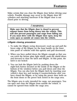 Features 
Make certain that you close the liftgate door before driving your 
vehicle. Possible damage may occur to the liftgate door lift 
cylinders and attaching hardware if the liftgate door is not 
closed prior to driving. 
159 
RWARNING 
Make sure that the liftgate door is closed to prevent 
exhaust fumes from being drawn into the vehicle. This 
will also prevent passengers and cargo from falling out. 
If you must drive with the liftgate door open, keep the 
vents open so outside air comes into the vehicle. 
Liftgate closing procedure 
1. To make the liftgate swing downward, reach up and pull the 
lower edge of the liftgate (or the loop handle on the inner 
trim panel of vehicles with this option) and pull downward. 
2. When you have pulled down the liftgate enough so that you 
can reach the license plate light shield, push the shield down 
and forward to close the latch and liftgate. At this point, the 
latch is not locked. 
3. You can lock the liftgate latch by pushing down the 
night-lock button (located on the inside of the liftgate at the 
bottom of the window) before you pull down and close the 
liftgate. You can also lock the liftgate latch by inserting your 
vehicle’s door key and turning it counterclockwise after you 
have closed the liftgate, or by using the power door locks on 
the front doors or the power lock switch in the cargo area. 
The liftgate area is only intended for cargo, not passengers. You 
can open and close the liftgate from outside the vehicle. It 
cannot be opened from inside the cargo area. 
 