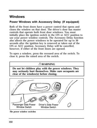 Windows 
Power Windows with Accessory Delay (If equipped) 
Both of the front doors have a power control that opens and 
closes the window on that door. The driver’s door has master 
controls that operate both front door windows. You must 
initially place the ignition switch in the ON or ACC position to 
use your power window controls. The Accessory Delay function 
also allows the power windows to be operated for up to 30 
seconds after the ignition key is removed or taken out of the 
ON or ACC position. Accessory Delay will be cancelled, 
however, if either of the front doors are opened. 
To open a window, press the recessed area of the switch. To 
close it, press the raised area of the switch. 
160 
RWARNING 
Do not let children play with the power windows. They 
may seriously hurt themselves. Make sure occupants are 
clear of the window(s) before closing. 
The power window switches 
 