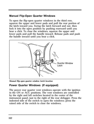 Manual Flip-Open Quarter Windows 
To open the flip-open quarter windows in the third row, 
squeeze the upper and lower pads and pull the rear portion of 
the latch toward you. Swing the latch forward and out, then 
lock it into the open position by pushing rearward until you 
hear a click. To close the windows, squeeze the upper and 
lower pads and pull the handle inward. Release pads and push 
the handle inward until you hear a click. 
Manual flip-open quarter window latch location 
Power Quarter Windows (If equipped) 
The power rear quarter vent windows operate with the ignition 
in the ON or ACC positions. The vent windows are controlled 
by the right and left switches located in the center of the 
instrument panel, just to the right of the rear defogger. Press the 
indented side of the switch to open the windows; press the 
raised side of the switch to close the windows. 
162 
 