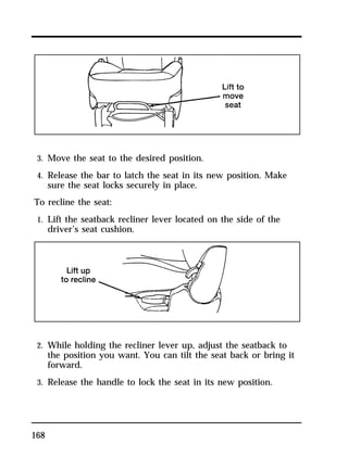 3. Move the seat to the desired position. 
4. Release the bar to latch the seat in its new position. Make 
sure the seat locks securely in place. 
To recline the seat: 
1. Lift the seatback recliner lever located on the side of the 
168 
driver’s seat cushion. 
2. While holding the recliner lever up, adjust the seatback to 
the position you want. You can tilt the seat back or bring it 
forward. 
3. Release the handle to lock the seat in its new position. 
 