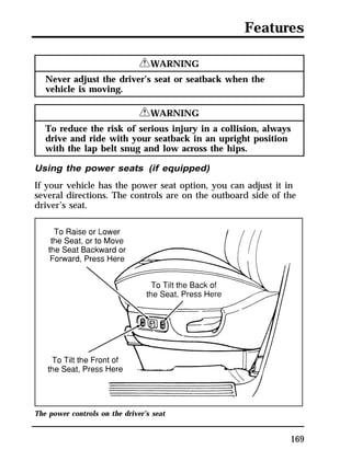 Features 
169 
RWARNING 
Never adjust the driver’s seat or seatback when the 
vehicle is moving. 
RWARNING 
To reduce the risk of serious injury in a collision, always 
drive and ride with your seatback in an upright position 
with the lap belt snug and low across the hips. 
Using the power seats (if equipped) 
If your vehicle has the power seat option, you can adjust it in 
several directions. The controls are on the outboard side of the 
driver’s seat. 
The power controls on the driver’s seat 
 