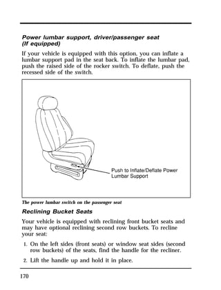 Power lumbar support, driver/passenger seat 
(If equipped) 
If your vehicle is equipped with this option, you can inflate a 
lumbar support pad in the seat back. To inflate the lumbar pad, 
push the raised side of the rocker switch. To deflate, push the 
recessed side of the switch. 
The power lumbar switch on the passenger seat 
Reclining Bucket Seats 
Your vehicle is equipped with reclining front bucket seats and 
may have optional reclining second row buckets. To recline 
your seat: 
1. On the left sides (front seats) or window seat sides (second 
170 
row buckets) of the seats, find the handle for the recliner. 
2. Lift the handle up and hold it in place. 
 