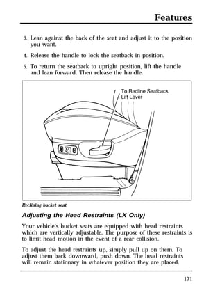 Features 
3. Lean against the back of the seat and adjust it to the position 
you want. 
4. Release the handle to lock the seatback in position. 
5. To return the seatback to upright position, lift the handle 
and lean forward. Then release the handle. 
Reclining bucket seat 
Adjusting the Head Restraints (LX Only) 
Your vehicle’s bucket seats are equipped with head restraints 
which are vertically adjustable. The purpose of these restraints is 
to limit head motion in the event of a rear collision. 
To adjust the head restraints up, simply pull up on them. To 
adjust them back downward, push down. The head restraints 
will remain stationary in whatever position they are placed. 
171 
 