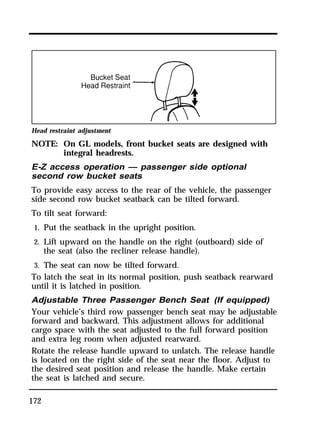 Head restraint adjustment 
NOTE: On GL models, front bucket seats are designed with 
172 
integral headrests. 
E-Z access operation — passenger side optional 
second row bucket seats 
To provide easy access to the rear of the vehicle, the passenger 
side second row bucket seatback can be tilted forward. 
To tilt seat forward: 
1. Put the seatback in the upright position. 
2. Lift upward on the handle on the right (outboard) side of 
the seat (also the recliner release handle). 
3. The seat can now be tilted forward. 
To latch the seat in its normal position, push seatback rearward 
until it is latched in position. 
Adjustable Three Passenger Bench Seat (If equipped) 
Your vehicle’s third row passenger bench seat may be adjustable 
forward and backward. This adjustment allows for additional 
cargo space with the seat adjusted to the full forward position 
and extra leg room when adjusted rearward. 
Rotate the release handle upward to unlatch. The release handle 
is located on the right side of the seat near the floor. Adjust to 
the desired seat position and release the handle. Make certain 
the seat is latched and secure. 
 
