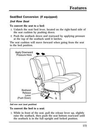 Features 
Seat/Bed Conversion (If equipped) 
2nd Row Seat 
To convert the seat to a bed: 
1. Unlatch the seat/bed lever, located on the right-hand side of 
173 
the seat cushion by pushing down. 
2. Push the seatback down and rearward by applying pressure 
at the top of the seatback until it latches. 
The seat cushion will move forward when going from the seat 
to the bed position. 
2nd row seat (seat position) 
To convert the bed to a seat: 
1. While in front of the seat, pull the release lever up, slightly 
raise the seatback, then push the seat bottom rearward until 
the seatback is in the full upright and locked position. 
 