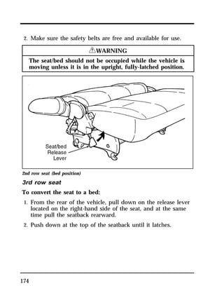 2. Make sure the safety belts are free and available for use. 
174 
RWARNING 
The seat/bed should not be occupied while the vehicle is 
moving unless it is in the upright, fully-latched position. 
2nd row seat (bed position) 
3rd row seat 
To convert the seat to a bed: 
1. From the rear of the vehicle, pull down on the release lever 
located on the right-hand side of the seat, and at the same 
time pull the seatback rearward. 
2. Push down at the top of the seatback until it latches. 
 