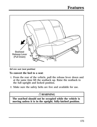 Features 
3rd row seat (seat position) 
To convert the bed to a seat: 
1. From the rear of the vehicle, pull the release lever down and 
at the same time lift the seatback up. Raise the seatback to 
the full upright and locked position. 
175 
2. Make sure the safety belts are free and available for use. 
RWARNING 
The seat/bed should not be occupied while the vehicle is 
moving unless it is in the upright, fully-latched position. 
 