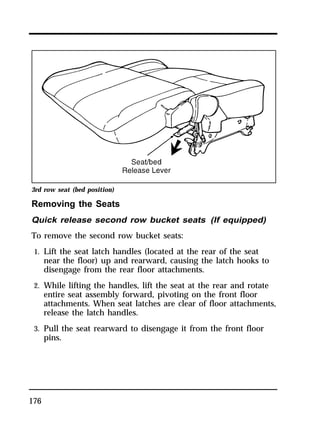 3rd row seat (bed position) 
Removing the Seats 
Quick release second row bucket seats (If equipped) 
To remove the second row bucket seats: 
1. Lift the seat latch handles (located at the rear of the seat 
176 
near the floor) up and rearward, causing the latch hooks to 
disengage from the rear floor attachments. 
2. While lifting the handles, lift the seat at the rear and rotate 
entire seat assembly forward, pivoting on the front floor 
attachments. When seat latches are clear of floor attachments, 
release the latch handles. 
3. Pull the seat rearward to disengage it from the front floor 
pins. 
 