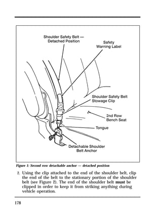 Figure 1: Second row detachable anchor — detached position 
2. Using the clip attached to the end of the shoulder belt, clip 
178 
the end of the belt to the stationary portion of the shoulder 
belt (see Figure 2). The end of the shoulder belt must be 
clipped in order to keep it from striking anything during 
vehicle operation. 
 