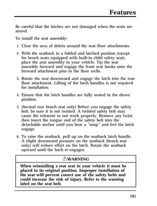 Features 
Be careful that the latches are not damaged when the seats are 
stored. 
To install the seat assembly: 
1. Clear the area of debris around the seat floor attachments. 
2. With the seatback in a folded and latched position (except 
for bench seats equipped with built-in child safety seat), 
place the seat assembly in your vehicle. Tip the seat 
assembly forward and engage the front seat hooks onto the 
forward attachment pins in the floor wells. 
3. Rotate the seat downward and engage the latch into the rear 
floor attachment. Lifting of the latch handles is not required 
for installation. 
4. Ensure that the latch handles are fully seated in the down 
position. 
5. (Second row bench seat only) Before you engage the safety 
belt, be sure it is not twisted. A twisted safety belt may 
cause the retractor to not work properly. Remove any twist, 
then insert the tongue end of the safety belt into the 
detachable anchor until you hear a “snap” and feel the latch 
engage. 
6. To raise the seatback, pull up on the seatback latch handle. 
A slight downward pressure on the seatback (bench seat 
only) will reduce effort on the latch. Rotate the seatback 
upward until the latch re-engages. 
181 
RWARNING 
When reinstalling a rear seat in your vehicle it must be 
placed in its original position. Improper installation of 
the seat will prevent correct use of the safety belts and 
could increase the risk of injury. Refer to the warning 
label on the seat belt. 
 