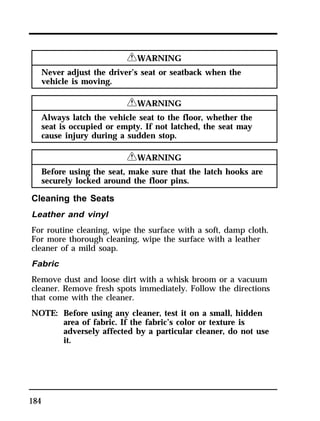 184 
RWARNING 
Never adjust the driver’s seat or seatback when the 
vehicle is moving. 
RWARNING 
Always latch the vehicle seat to the floor, whether the 
seat is occupied or empty. If not latched, the seat may 
cause injury during a sudden stop. 
RWARNING 
Before using the seat, make sure that the latch hooks are 
securely locked around the floor pins. 
Cleaning the Seats 
Leather and vinyl 
For routine cleaning, wipe the surface with a soft, damp cloth. 
For more thorough cleaning, wipe the surface with a leather 
cleaner of a mild soap. 
Fabric 
Remove dust and loose dirt with a whisk broom or a vacuum 
cleaner. Remove fresh spots immediately. Follow the directions 
that come with the cleaner. 
NOTE: Before using any cleaner, test it on a small, hidden 
area of fabric. If the fabric’s color or texture is 
adversely affected by a particular cleaner, do not use 
it. 
 
