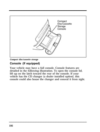 Compact disc/cassette storage 
Console (If equipped) 
Your vehicle may have a full console. Console features are 
detailed in the following illustration. To open the console lid, 
lift up on the latch toward the rear of the console. If your 
vehicle has the CD changer (a dealer installed option), this 
console could also house the changer and conceal it from sight. 
186 
 