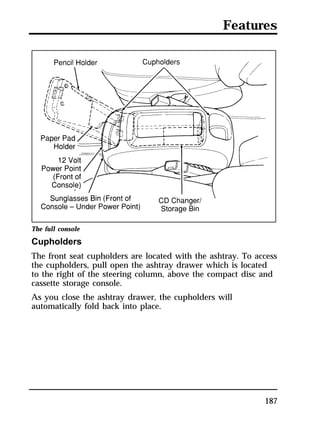 Features 
The full console 
Cupholders 
The front seat cupholders are located with the ashtray. To access 
the cupholders, pull open the ashtray drawer which is located 
to the right of the steering column, above the compact disc and 
cassette storage console. 
As you close the ashtray drawer, the cupholders will 
automatically fold back into place. 
187 
 