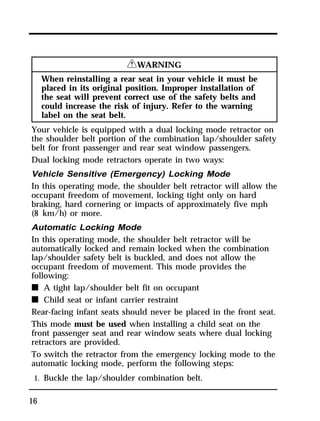 16 
RWARNING 
When reinstalling a rear seat in your vehicle it must be 
placed in its original position. Improper installation of 
the seat will prevent correct use of the safety belts and 
could increase the risk of injury. Refer to the warning 
label on the seat belt. 
Your vehicle is equipped with a dual locking mode retractor on 
the shoulder belt portion of the combination lap/shoulder safety 
belt for front passenger and rear seat window passengers. 
Dual locking mode retractors operate in two ways: 
Vehicle Sensitive (Emergency) Locking Mode 
In this operating mode, the shoulder belt retractor will allow the 
occupant freedom of movement, locking tight only on hard 
braking, hard cornering or impacts of approximately five mph 
(8 km/h) or more. 
Automatic Locking Mode 
In this operating mode, the shoulder belt retractor will be 
automatically locked and remain locked when the combination 
lap/shoulder safety belt is buckled, and does not allow the 
occupant freedom of movement. This mode provides the 
following: 
n A tight lap/shoulder belt fit on occupant 
n Child seat or infant carrier restraint 
Rear-facing infant seats should never be placed in the front seat. 
This mode must be used when installing a child seat on the 
front passenger seat and rear window seats where dual locking 
retractors are provided. 
To switch the retractor from the emergency locking mode to the 
automatic locking mode, perform the following steps: 
1. Buckle the lap/shoulder combination belt. 
 