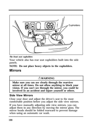 The front seat cupholders 
Your vehicle also has rear seat cupholders built into the side 
panels. 
NOTE: Do not place heavy objects in the cupholders. 
Mirrors 
188 
RWARNING 
Make sure you can see clearly through the rearview 
mirror at all times. Do not allow anything to block your 
vision. If you can’t see through the mirror, you could be 
involved in an accident and injure yourself or others. 
Side View Mirrors 
Close your door and adjust the driver’s seat to the most 
comfortable position before you adjust the side view mirrors. 
If you have manually adjusting side view mirrors, you can 
adjust them in any direction by moving the mirror glass. The 
mirror heads should be folded rearward to prevent damage 
when using an automatic car wash. 
 