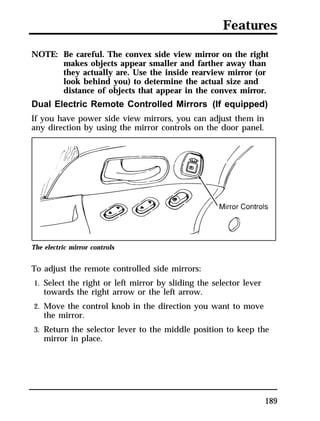 Features 
NOTE: Be careful. The convex side view mirror on the right 
makes objects appear smaller and farther away than 
they actually are. Use the inside rearview mirror (or 
look behind you) to determine the actual size and 
distance of objects that appear in the convex mirror. 
Dual Electric Remote Controlled Mirrors (If equipped) 
If you have power side view mirrors, you can adjust them in 
any direction by using the mirror controls on the door panel. 
189 
The electric mirror controls 
To adjust the remote controlled side mirrors: 
1. Select the right or left mirror by sliding the selector lever 
towards the right arrow or the left arrow. 
2. Move the control knob in the direction you want to move 
the mirror. 
3. Return the selector lever to the middle position to keep the 
mirror in place. 
 