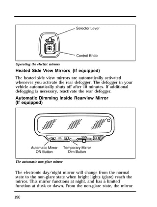 Operating the electric mirrors 
Heated Side View Mirrors (If equipped) 
The heated side view mirrors are automatically activated 
whenever you activate the rear defogger. The defogger in your 
vehicle automatically shuts off after 10 minutes. If additional 
defogging is necessary, reactivate the rear defogger. 
Automatic Dimming Inside Rearview Mirror 
(If equipped) 
The automatic non-glare mirror 
The electronic day/night mirror will change from the normal 
state to the non-glare state when bright lights (glare) reach the 
mirror. This mirror functions at night, and has a limited 
function at dusk or dawn. From the non-glare state, the mirror 
190 
 