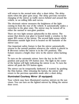 Features 
will return to the normal state after a short delay. The delay 
starts when the glare goes away. The delay prevents excessive 
changing of the mirror as traffic moves behind and around the 
vehicle, or on rolling hills and curves. 
The electronic mirror measures the brightness of the light 
coming in from the rear of the vehicle. It automatically makes a 
correction in the glare state. The mirror may be turned off in 
either the normal or non-glare position. 
There are two light sensors (photocells) in this mirror. The 
sensor that detects rear glare is located inside a window in the 
upper RH corner of the mirror. The second light sensor which 
determines outside light level is located on the backside of the 
mirror case. 
One important safety feature is that the mirror automatically 
returns to the normal position whenever the vehicle is placed in 
R (Reverse) (when the mirror is in the ON position). This 
feature ensures a bright clear view in the mirror when backing 
up. 
To turn on the automatic mirror, have the key in the ON 
position and push the ON button once. The light in the center 
of the button will light indicating the mirror is on. To turn the 
mirror off push the ON button again. 
The mirror can be temporarily darkened, if wanted, by pushing 
the Dim button. After releasing the button, the mirror will 
return to the previous operation mode after a short delay. 
Illuminated Courtesy Mirror (If equipped) 
Your vehicle may have illuminated courtesy mirrors on the sun 
visors. You can turn on the lighted mirrors by lifting the mirror 
door cover. 
191 
 