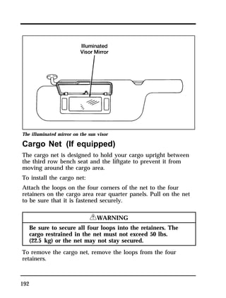 The illuminated mirror on the sun visor 
Cargo Net (If equipped) 
The cargo net is designed to hold your cargo upright between 
the third row bench seat and the liftgate to prevent it from 
moving around the cargo area. 
To install the cargo net: 
Attach the loops on the four corners of the net to the four 
retainers on the cargo area rear quarter panels. Pull on the net 
to be sure that it is fastened securely. 
192 
RWARNING 
Be sure to secure all four loops into the retainers. The 
cargo restrained in the net must not exceed 50 lbs. 
(22.5 kg) or the net may not stay secured. 
To remove the cargo net, remove the loops from the four 
retainers. 
 
