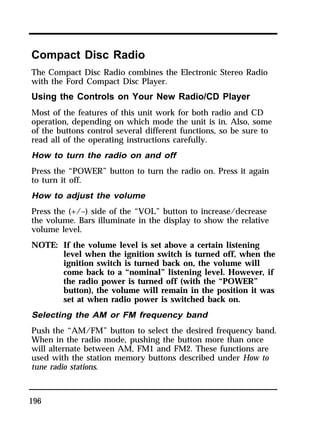 Compact Disc Radio 
The Compact Disc Radio combines the Electronic Stereo Radio 
with the Ford Compact Disc Player. 
Using the Controls on Your New Radio/CD Player 
Most of the features of this unit work for both radio and CD 
operation, depending on which mode the unit is in. Also, some 
of the buttons control several different functions, so be sure to 
read all of the operating instructions carefully. 
How to turn the radio on and off 
Press the “POWER” button to turn the radio on. Press it again 
to turn it off. 
How to adjust the volume 
Press the (+/–) side of the “VOL” button to increase/decrease 
the volume. Bars illuminate in the display to show the relative 
volume level. 
NOTE: If the volume level is set above a certain listening 
196 
level when the ignition switch is turned off, when the 
ignition switch is turned back on, the volume will 
come back to a “nominal” listening level. However, if 
the radio power is turned off (with the “POWER” 
button), the volume will remain in the position it was 
set at when radio power is switched back on. 
Selecting the AM or FM frequency band 
Push the “AM/FM” button to select the desired frequency band. 
When in the radio mode, pushing the button more than once 
will alternate between AM, FM1 and FM2. These functions are 
used with the station memory buttons described under How to 
tune radio stations. 
 