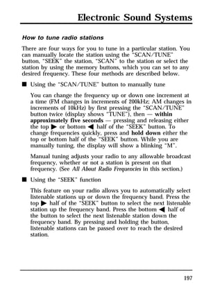 Electronic Sound Systems 
How to tune radio stations 
There are four ways for you to tune in a particular station. You 
can manually locate the station using the “SCAN/TUNE” 
button, “SEEK” the station, “SCAN” to the station or select the 
station by using the memory buttons, which you can set to any 
desired frequency. These four methods are described below. 
n Using the “SCAN/TUNE” button to manually tune 
You can change the frequency up or down one increment at 
a time (FM changes in increments of 200kHz; AM changes in 
increments of 10kHz) by first pressing the “SCAN/TUNE” 
button twice (display shows “TUNE”), then — within 
approximately five seconds — pressing and releasing either 
the top a or bottom b half of the “SEEK” button. To 
change frequencies quickly, press and hold down either the 
top or bottom half of the “SEEK” button. While you are 
manually tuning, the display will show a blinking “M”. 
Manual tuning adjusts your radio to any allowable broadcast 
frequency, whether or not a station is present on that 
frequency. (See All About Radio Frequencies in this section.) 
197 
n Using the “SEEK” function 
This feature on your radio allows you to automatically select 
listenable stations up or down the frequency band. Press the 
top a half of the “SEEK” button to select the next listenable 
station up the frequency band. Press the bottom b half of 
the button to select the next listenable station down the 
frequency band. By pressing and holding the button, 
listenable stations can be passed over to reach the desired 
station. 
 