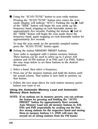 n Using the “SCAN/TUNE” button to scan radio stations 
198 
Pressing the “SCAN/TUNE” button once enters the scan 
mode (display will indicate “SCN”). Pushing the top a half 
of the “SEEK” button will begin the scan mode up the 
frequency band, stopping on each listenable station for 
approximately five seconds. Pushing the bottom b half of 
the “SEEK” button will begin the scan mode down the 
frequency band, again stopping on each listenable station for 
approximately five seconds. 
To stop the scan mode on the presently sampled station 
press the “SCAN/TUNE” button again. 
n Setting the station MEMORY PRESET buttons 
Your radio is equipped with 5 station memory buttons. 
These buttons can be used to select up to 5 preset AM 
stations and 10 FM stations (5 in FM1 and 5 in FM2). Follow 
the easy steps below to set these buttons to the desired 
frequencies. 
1. Select a band, then select a frequency. 
2. Press one of the memory buttons and hold the button until 
the sound returns. That station is now held in memory on 
that button. 
3. Follow the two steps above for each station memory preset 
button you want to set. 
Using the Automatic Memory Load and Automatic 
Memory Store features 
NOTE: If no stations are in memory presets, you can activate 
the feature by pressing and holding the “AUTO 
PRESET” button for approximately three seconds. 
Auto Memory Load sets all memory buttons in AM, 
FM1 and FM2 sequentially by seeking out the first 
five strong stations for the respective band and storing 
them in memory buttons 1-5. (FM2 will store the 
second set of strong stations from the FM band.) 
 