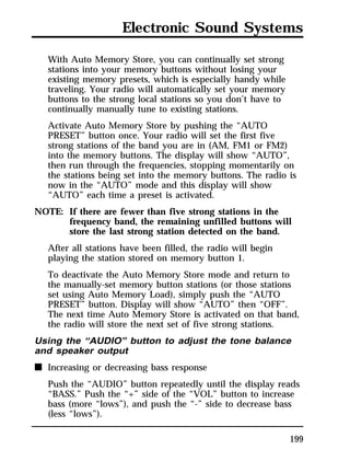 Electronic Sound Systems 
With Auto Memory Store, you can continually set strong 
stations into your memory buttons without losing your 
existing memory presets, which is especially handy while 
traveling. Your radio will automatically set your memory 
buttons to the strong local stations so you don’t have to 
continually manually tune to existing stations. 
Activate Auto Memory Store by pushing the “AUTO 
PRESET” button once. Your radio will set the first five 
strong stations of the band you are in (AM, FM1 or FM2) 
into the memory buttons. The display will show “AUTO”, 
then run through the frequencies, stopping momentarily on 
the stations being set into the memory buttons. The radio is 
now in the “AUTO” mode and this display will show 
“AUTO” each time a preset is activated. 
199 
NOTE: If there are fewer than five strong stations in the 
frequency band, the remaining unfilled buttons will 
store the last strong station detected on the band. 
After all stations have been filled, the radio will begin 
playing the station stored on memory button 1. 
To deactivate the Auto Memory Store mode and return to 
the manually-set memory button stations (or those stations 
set using Auto Memory Load), simply push the “AUTO 
PRESET” button. Display will show “AUTO” then “OFF”. 
The next time Auto Memory Store is activated on that band, 
the radio will store the next set of five strong stations. 
Using the “AUDIO” button to adjust the tone balance 
and speaker output 
n Increasing or decreasing bass response 
Push the “AUDIO” button repeatedly until the display reads 
“BASS.” Push the “+” side of the “VOL” button to increase 
bass (more “lows”), and push the “-” side to decrease bass 
(less “lows”). 
 
