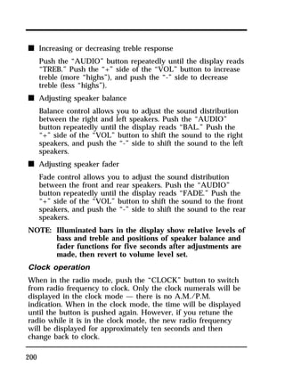 n Increasing or decreasing treble response 
200 
Push the “AUDIO” button repeatedly until the display reads 
“TREB.” Push the “+” side of the “VOL” button to increase 
treble (more “highs”), and push the “-” side to decrease 
treble (less “highs”). 
n Adjusting speaker balance 
Balance control allows you to adjust the sound distribution 
between the right and left speakers. Push the “AUDIO” 
button repeatedly until the display reads “BAL.” Push the 
“+” side of the “VOL” button to shift the sound to the right 
speakers, and push the “-” side to shift the sound to the left 
speakers. 
n Adjusting speaker fader 
Fade control allows you to adjust the sound distribution 
between the front and rear speakers. Push the “AUDIO” 
button repeatedly until the display reads “FADE.” Push the 
“+” side of the “VOL” button to shift the sound to the front 
speakers, and push the “-” side to shift the sound to the rear 
speakers. 
NOTE: Illuminated bars in the display show relative levels of 
bass and treble and positions of speaker balance and 
fader functions for five seconds after adjustments are 
made, then revert to volume level set. 
Clock operation 
When in the radio mode, push the “CLOCK” button to switch 
from radio frequency to clock. Only the clock numerals will be 
displayed in the clock mode — there is no A.M./P.M. 
indication. When in the clock mode, the time will be displayed 
until the button is pushed again. However, if you retune the 
radio while it is in the clock mode, the new radio frequency 
will be displayed for approximately ten seconds and then 
change back to clock. 
 