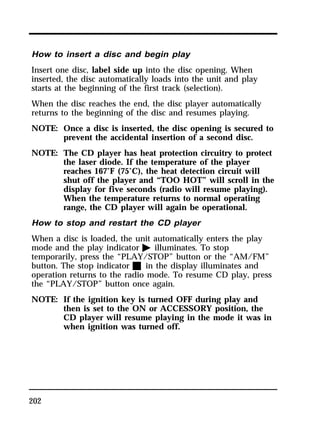 How to insert a disc and begin play 
Insert one disc, label side up into the disc opening. When 
inserted, the disc automatically loads into the unit and play 
starts at the beginning of the first track (selection). 
When the disc reaches the end, the disc player automatically 
returns to the beginning of the disc and resumes playing. 
NOTE: Once a disc is inserted, the disc opening is secured to 
202 
prevent the accidental insertion of a second disc. 
NOTE: The CD player has heat protection circuitry to protect 
the laser diode. If the temperature of the player 
reaches 167°F (75°C), the heat detection circuit will 
shut off the player and “TOO HOT” will scroll in the 
display for five seconds (radio will resume playing). 
When the temperature returns to normal operating 
range, the CD player will again be operational. 
How to stop and restart the CD player 
When a disc is loaded, the unit automatically enters the play 
mode and the play indicator a illuminates. To stop 
temporarily, press the “PLAY/STOP” button or the “AM/FM” 
button. The stop indicator X in the display illuminates and 
operation returns to the radio mode. To resume CD play, press 
the “PLAY/STOP” button once again. 
NOTE: If the ignition key is turned OFF during play and 
then is set to the ON or ACCESSORY position, the 
CD player will resume playing in the mode it was in 
when ignition was turned off. 
 