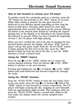 Electronic Sound Systems 
How to fast forward or reverse your CD player 
To quickly search for a particular point in a selection, press the 
“FF” button (to fast forward) or the “REV” button (to reverse). 
While either button is pressed, the disc goes forward or 
backward at two different speeds depending on how long the 
button is held down. (Pressing either button for more than 
approximately three seconds will speed up the process.) Release 
the button at the desired point (found by watching the elapsed 
playing time in the display or by listening to the sound during 
fast forward or reverse). When you have reached the beginning 
of track 1, the CD player will begin playing. 
When you have reached the end of the disc by keeping the fast 
forward button pressed, the display will show “END” and the 
player will go into pause mode. Push the “PLAY/STOP” button 
to begin playing the first track of the disc, press the “REV” 
button to back up from the end of the disc, or use the “SEEK” 
function to locate a desired track. 
Using the “SEEK” feature 
Press the top (a) of the “SEEK” button once to repeat the 
current playing selection. Press the bottom (b) of the “SEEK” 
button to advance to the next selection. 
Pressing and holding the top (a) or bottom (b) of the “SEEK” 
button will scroll backward and forward respectively through 
the tracks. 
Using the “SCAN” function 
Press the “SCAN/TUNE” button to enter the scan mode. Once 
in the scan mode, press the top (a) or bottom (b) half of the 
“SEEK” button to scan forward or reverse, respectively. The CD 
player will begin scanning the disc, stopping on each listenable 
track for approximately eight seconds. This continues until you 
press the “SCAN/TUNE” button a second time. While in the 
scan mode, the display shows the current sampled track 
number. 
203 
 