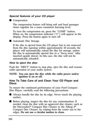 Special features of your CD player 
n Compression 
204 
The compression feature will bring soft and loud passages 
closer together for a more consistent listening level. 
To turn the compression on, press the “COMP” button. 
When on, the compression indicator (“C”) will appear in the 
display. Press the button again to turn off. 
n Automatic Disc Storage 
If the disc is ejected from the CD player but is not removed 
from the disc opening within approximately 10 seconds, the 
player will automatically reload the disc for storage, unless 
the disc is automatically ejected due to a “focus error” (disc 
inserted upside down). In this case, the disc will not be 
automatically reloaded. 
How to eject the disc 
Push the “EJECT” button to stop play, eject the disc and resume 
radio operation of your audio system. 
NOTE: You can eject the disc while the radio power and/or 
ignition is on or off. 
How To Take Care of and Clean Your CD Player and 
Discs 
To ensure the continued performance of your Ford Compact 
Disc Player, carefully read the following precautions: 
n Always handle the disc by its edge. Never touch the playing 
surface. 
n Before playing, inspect the disc for any contamination. If 
needed, clean the disc with an approved disc cleaner, such as 
the DiscwasherH Compact Disc Cleaner or the Allsop 3H 
Compact Disc Cleaner, by wiping from the center out to the 
edges. Do not use a circular motion to clean. 
 