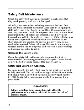 Safety Belt Maintenance 
Check the safety belt systems periodically to make sure that 
they work properly and are not damaged. 
All safety belt assemblies, including retractors, buckles, front 
seat belt buckle support assemblies (slide bar) (if so equipped), 
child safety seat tether bracket assemblies (if so equipped), and 
attaching hardware, should be inspected after any collision. Ford 
recommends that all safety belt assemblies used in vehicles 
involved in a collision be replaced. However, if the collision was 
minor and a qualified technician finds that the belts do not 
show damage and continue to operate properly, they do not 
need to be replaced. Safety belt assemblies not in use during a 
collision should also be inspected and replaced if either damage 
or improper operation is noted. 
Cleaning the Safety Belts 
Clean the safety belts with any mild soap solution that is 
recommended for cleaning upholstery or carpets. Do not bleach 
or dye the belt webbing because this may weaken it. 
Safety Belt Extension Assembly 
For some people, the safety belt may be too short even when it 
is fully extended. You can add about eight inches (20 cm) to the 
belt length with a safety belt extension assembly (part number 
611C22). Safety belt extensions are available at no cost from 
your dealer. 
18 
RWARNING 
Failure to follow these instructions will affect the 
performance of the safety belts and increase the risk of 
personal injury. 
 