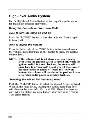High-Level Audio System 
Ford’s High-Level Audio System delivers quality performance 
for maximum listening enjoyment. 
Using the Controls on Your New Radio 
How to turn the radio on and off 
Press the “POWER” button to turn the radio on. Press it again 
to turn it off. 
How to adjust the volume 
Press the (+/–) side of the “VOL” button to increase/decrease 
the volume. Bars illuminate in the display to show the relative 
volume level. 
NOTE: If the volume level is set above a certain listening 
208 
level when the ignition switch is turned off, when the 
ignition switch is turned back on, the volume will 
come back to a “nominal” listening level. However, if 
the radio power is turned off (with the “POWER” 
button), the volume will remain in the position it was 
set at when radio power is switched back on. 
Selecting the AM or FM frequency band 
Push the “AM/FM” button to select the desired frequency band. 
When in the radio mode, pushing the button more than once 
will alternate between AM, FM1 and FM2. These functions are 
used with the station memory buttons described under How to 
Tune Radio Stations. 
 