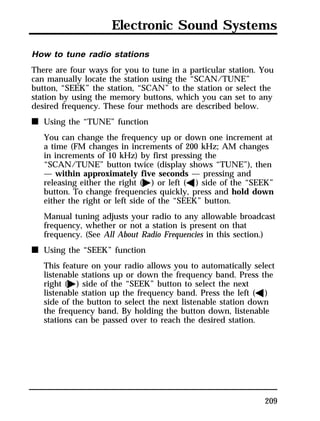 Electronic Sound Systems 
How to tune radio stations 
There are four ways for you to tune in a particular station. You 
can manually locate the station using the “SCAN/TUNE” 
button, “SEEK” the station, “SCAN” to the station or select the 
station by using the memory buttons, which you can set to any 
desired frequency. These four methods are described below. 
n Using the “TUNE” function 
You can change the frequency up or down one increment at 
a time (FM changes in increments of 200 kHz; AM changes 
in increments of 10 kHz) by first pressing the 
“SCAN/TUNE” button twice (display shows “TUNE”), then 
— within approximately five seconds — pressing and 
releasing either the right (a) or left (b) side of the “SEEK” 
button. To change frequencies quickly, press and hold down 
either the right or left side of the “SEEK” button. 
Manual tuning adjusts your radio to any allowable broadcast 
frequency, whether or not a station is present on that 
frequency. (See All About Radio Frequencies in this section.) 
209 
n Using the “SEEK” function 
This feature on your radio allows you to automatically select 
listenable stations up or down the frequency band. Press the 
right (a) side of the “SEEK” button to select the next 
listenable station up the frequency band. Press the left (b) 
side of the button to select the next listenable station down 
the frequency band. By holding the button down, listenable 
stations can be passed over to reach the desired station. 
 