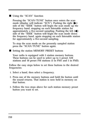 n Using the “SCAN” function 
210 
Pressing the “SCAN/TUNE” button once enters the scan 
mode (display will indicate “SCN”). Pushing the right (a) 
side of the “SEEK” button will begin the scan mode up the 
frequency band, stopping on each listenable station for 
approximately a five-second sampling. Pushing the left (b) 
side of the “SEEK” button will begin the scan mode down 
the frequency band, again stopping on each listenable station 
for approximately a five-second sampling. 
To stop the scan mode on the presently sampled station 
press the “SCAN/TUNE” button again. 
n Setting the station MEMORY PRESET buttons 
Your radio is equipped with 5 station memory buttons. 
These buttons can be used to select up to 5 preset AM 
stations and 10 preset FM stations (5 in FM1 and 5 in FM2). 
Follow the easy steps below to set these buttons to the desired 
frequencies: 
1. Select a band, then select a frequency. 
2. Press one of the memory buttons and hold the button until 
the sound returns. That station is now held in memory on 
that button. 
3. Follow the two steps above for each station memory preset 
button you want to set. 
 