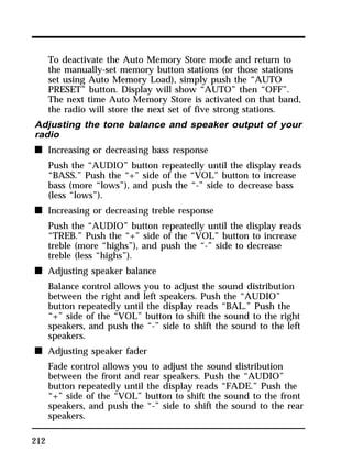 212 
To deactivate the Auto Memory Store mode and return to 
the manually-set memory button stations (or those stations 
set using Auto Memory Load), simply push the “AUTO 
PRESET” button. Display will show “AUTO” then “OFF”. 
The next time Auto Memory Store is activated on that band, 
the radio will store the next set of five strong stations. 
Adjusting the tone balance and speaker output of your 
radio 
n Increasing or decreasing bass response 
Push the “AUDIO” button repeatedly until the display reads 
“BASS.” Push the “+” side of the “VOL” button to increase 
bass (more “lows”), and push the “-” side to decrease bass 
(less “lows”). 
n Increasing or decreasing treble response 
Push the “AUDIO” button repeatedly until the display reads 
“TREB.” Push the “+” side of the “VOL” button to increase 
treble (more “highs”), and push the “-” side to decrease 
treble (less “highs”). 
n Adjusting speaker balance 
Balance control allows you to adjust the sound distribution 
between the right and left speakers. Push the “AUDIO” 
button repeatedly until the display reads “BAL.” Push the 
“+” side of the “VOL” button to shift the sound to the right 
speakers, and push the “-” side to shift the sound to the left 
speakers. 
n Adjusting speaker fader 
Fade control allows you to adjust the sound distribution 
between the front and rear speakers. Push the “AUDIO” 
button repeatedly until the display reads “FADE.” Push the 
“+” side of the “VOL” button to shift the sound to the front 
speakers, and push the “-” side to shift the sound to the rear 
speakers. 
 