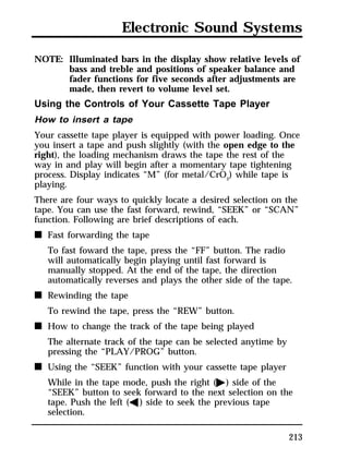 Electronic Sound Systems 
NOTE: Illuminated bars in the display show relative levels of 
bass and treble and positions of speaker balance and 
fader functions for five seconds after adjustments are 
made, then revert to volume level set. 
Using the Controls of Your Cassette Tape Player 
How to insert a tape 
Your cassette tape player is equipped with power loading. Once 
you insert a tape and push slightly (with the open edge to the 
right), the loading mechanism draws the tape the rest of the 
way in and play will begin after a momentary tape tightening 
process. Display indicates “M” (for metal/CrO2) while tape is 
playing. 
There are four ways to quickly locate a desired selection on the 
tape. You can use the fast forward, rewind, “SEEK” or “SCAN” 
function. Following are brief descriptions of each. 
n Fast forwarding the tape 
To fast foward the tape, press the “FF” button. The radio 
will automatically begin playing until fast forward is 
manually stopped. At the end of the tape, the direction 
automatically reverses and plays the other side of the tape. 
213 
n Rewinding the tape 
To rewind the tape, press the “REW” button. 
n How to change the track of the tape being played 
The alternate track of the tape can be selected anytime by 
pressing the “PLAY/PROG” button. 
n Using the “SEEK” function with your cassette tape player 
While in the tape mode, push the right (a) side of the 
“SEEK” button to seek forward to the next selection on the 
tape. Push the left (b) side to seek the previous tape 
selection. 
 