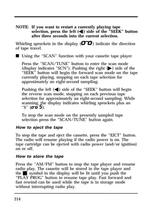 NOTE: If you want to restart a currently playing tape 
214 
selection, press the left (b) side of the “SEEK” button 
after three seconds into the current selection. 
Whirling sprockets in the display (l) indicate the direction 
of tape travel. 
n Using the “SCAN” function with your cassette tape player 
Press the “SCAN/TUNE” button to enter the scan mode 
(display indicates “SCN”). Pushing the right (a) side of the 
“SEEK” button will begin the forward scan mode on the tape 
currently playing, stopping on each tape selection for 
approximately an eight-second sampling. 
Pushing the left (b) side of the “SEEK” button will begin 
the reverse scan mode, stopping on each previous tape 
selection for approximately an eight-second sampling. While 
scanning, the display indicates whirling sprockets plus an 
“S” (m). 
To stop the scan mode on the presently sampled tape 
selection press the “SCAN/TUNE” button again. 
How to eject the tape 
To stop the tape and eject the cassette, press the “EJCT” button. 
The radio will resume playing if the radio power is on. The 
tape cartridge can be ejected with radio power (and/or ignition) 
on or off. 
How to store the tape 
Press the “AM/FM” button to stop the tape player and resume 
radio play. The cassette will be stored in the tape player and 
the X symbol in the display will be lit until you push the 
“PLAY PROG” button to resume tape play. Fast forward and 
fast rewind can be used while the tape is in storage mode 
without interrupting radio play. 
 