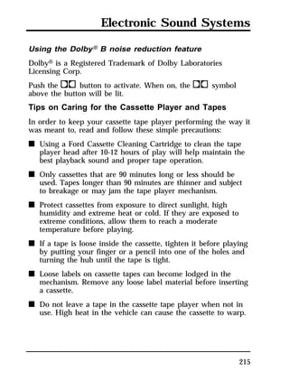 Electronic Sound Systems 
Using the DolbyH B noise reduction feature 
DolbyH is a Registered Trademark of Dolby Laboratories 
Licensing Corp. 
Push thekbutton to activate. When on, theksymbol 
above the button will be lit. 
Tips on Caring for the Cassette Player and Tapes 
In order to keep your cassette tape player performing the way it 
was meant to, read and follow these simple precautions: 
n Using a Ford Cassette Cleaning Cartridge to clean the tape 
player head after 10-12 hours of play will help maintain the 
best playback sound and proper tape operation. 
215 
n Only cassettes that are 90 minutes long or less should be 
used. Tapes longer than 90 minutes are thinner and subject 
to breakage or may jam the tape player mechanism. 
n Protect cassettes from exposure to direct sunlight, high 
humidity and extreme heat or cold. If they are exposed to 
extreme conditions, allow them to reach a moderate 
temperature before playing. 
n If a tape is loose inside the cassette, tighten it before playing 
by putting your finger or a pencil into one of the holes and 
turning the hub until the tape is tight. 
n Loose labels on cassette tapes can become lodged in the 
mechanism. Remove any loose label material before inserting 
a cassette. 
n Do not leave a tape in the cassette tape player when not in 
use. High heat in the vehicle can cause the cassette to warp. 
 
