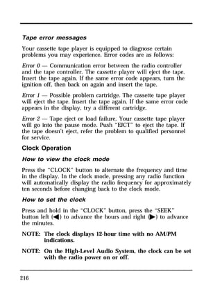 Tape error messages 
Your cassette tape player is equipped to diagnose certain 
problems you may experience. Error codes are as follows: 
Error 0 — Communication error between the radio controller 
and the tape controller. The cassette player will eject the tape. 
Insert the tape again. If the same error code appears, turn the 
ignition off, then back on again and insert the tape. 
Error 1 — Possible problem cartridge. The cassette tape player 
will eject the tape. Insert the tape again. If the same error code 
appears in the display, try a different cartridge. 
Error 2 — Tape eject or load failure. Your cassette tape player 
will go into the pause mode. Push “EJCT” to eject the tape. If 
the tape doesn’t eject, refer the problem to qualified personnel 
for service. 
Clock Operation 
How to view the clock mode 
Press the “CLOCK” button to alternate the frequency and time 
in the display. In the clock mode, pressing any radio function 
will automatically display the radio frequency for approximately 
ten seconds before changing back to the clock mode. 
How to set the clock 
Press and hold in the “CLOCK” button, press the “SEEK” 
button left (b) to advance the hours and right (a) to advance 
the minutes. 
NOTE: The clock displays 12-hour time with no AM/PM 
216 
indications. 
NOTE: On the High-Level Audio System, the clock can be set 
with the radio power on or off. 
 